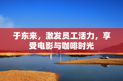 于东来，激发员工活力，享受电影与咖啡时光