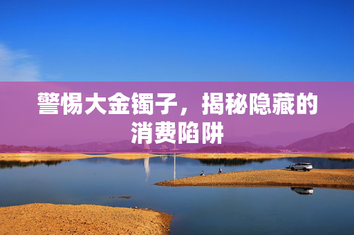 警惕大金镯子，揭秘隐藏的消费陷阱