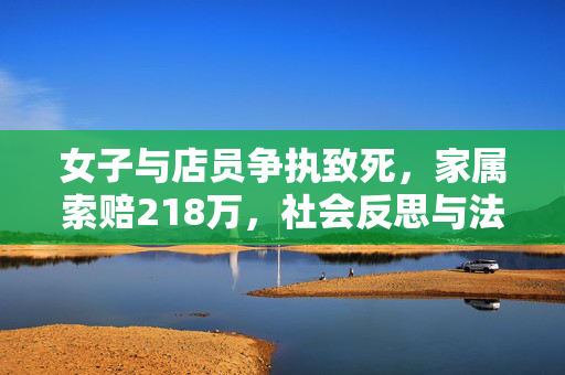 女子与店员争执致死，家属索赔218万，社会反思与法律责任