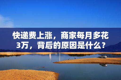 快递费上涨，商家每月多花3万，背后的原因是什么？
