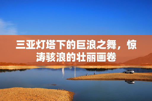 三亚灯塔下的巨浪之舞，惊涛骇浪的壮丽画卷