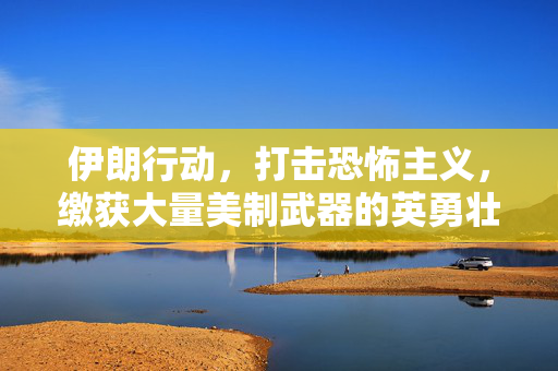 伊朗行动，打击恐怖主义，缴获大量美制武器的英勇壮举
