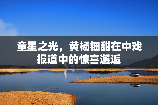 童星之光，黄杨钿甜在中戏报道中的惊喜邂逅