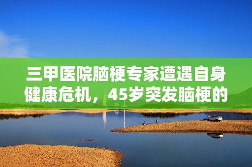 三甲医院脑梗专家遭遇自身健康危机，45岁突发脑梗的挑战与启示