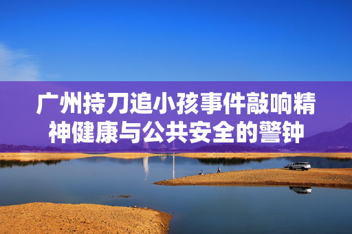 广州持刀追小孩事件敲响精神健康与公共安全的警钟