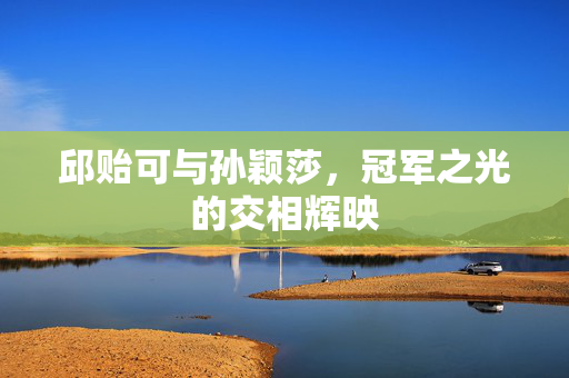 邱贻可与孙颖莎，冠军之光的交相辉映