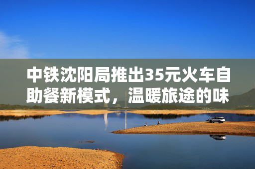 中铁沈阳局推出35元火车自助餐新模式，温暖旅途的味蕾盛宴
