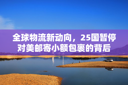全球物流新动向，25国暂停对美邮寄小额包裹的背后