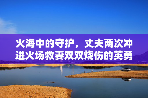 火海中的守护，丈夫两次冲进火场救妻双双烧伤的英勇事迹
