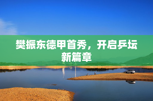 樊振东德甲首秀，开启乒坛新篇章