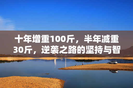 十年增重100斤，半年减重30斤，逆袭之路的坚持与智慧