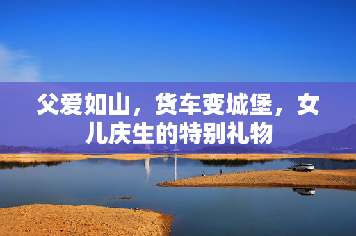 父爱如山，货车变城堡，女儿庆生的特别礼物