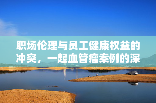 职场伦理与员工健康权益的冲突，一起血管瘤案例的深度思考