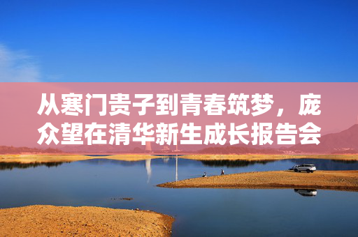 从寒门贵子到青春筑梦，庞众望在清华新生成长报告会上的闪耀时刻