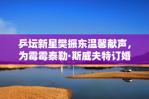 乒坛新星樊振东温馨献声，为霉霉泰勒·斯威夫特订婚送上体育界的温暖祝福