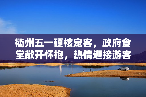 衢州五一硬核宠客，政府食堂敞开怀抱，热情迎接游客