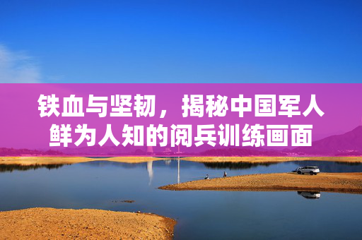铁血与坚韧，揭秘中国军人鲜为人知的阅兵训练画面