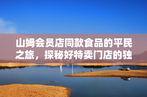 山姆会员店同款食品的平民之旅，探秘好特卖门店的独特魅力