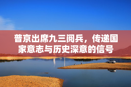 普京出席九三阅兵，传递国家意志与历史深意的信号