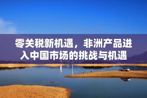 零关税新机遇，非洲产品进入中国市场的挑战与机遇