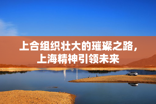 上合组织壮大的璀璨之路，上海精神引领未来