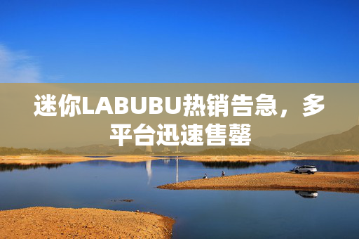 迷你LABUBU热销告急，多平台迅速售罄