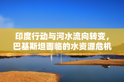 印度行动与河水流向转变，巴基斯坦面临的水资源危机挑战