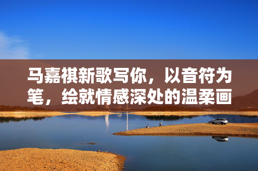 马嘉祺新歌写你，以音符为笔，绘就情感深处的温柔画卷