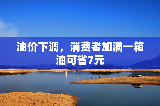 油价下调，消费者加满一箱油可省7元