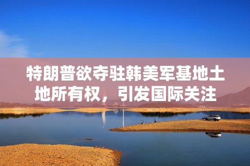 特朗普欲夺驻韩美军基地土地所有权，引发国际关注