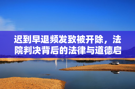 迟到早退频发致被开除，法院判决背后的法律与道德启示