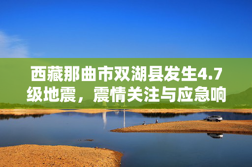 西藏那曲市双湖县发生4.7级地震，震情关注与应急响应
