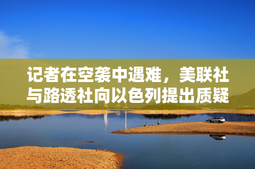 记者在空袭中遇难，美联社与路透社向以色列提出质疑
