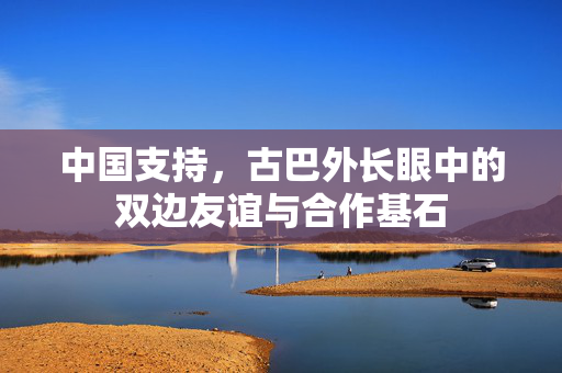 中国支持，古巴外长眼中的双边友谊与合作基石