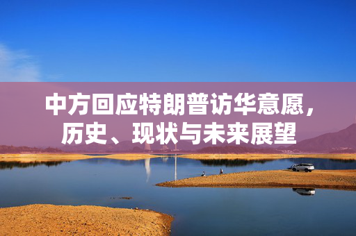 中方回应特朗普访华意愿，历史、现状与未来展望