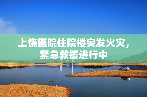 上饶医院住院楼突发火灾，紧急救援进行中