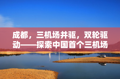 成都，三机场并驱，双轮驱动——探索中国首个三机场城市的发展新模式
