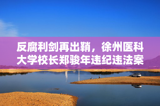 反腐利剑再出鞘，徐州医科大学校长郑骏年违纪违法案深度剖析