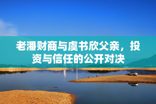 老潘财商与虞书欣父亲，投资与信任的公开对决