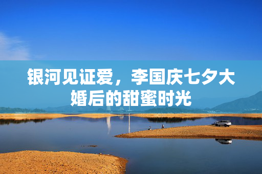 银河见证爱，李国庆七夕大婚后的甜蜜时光