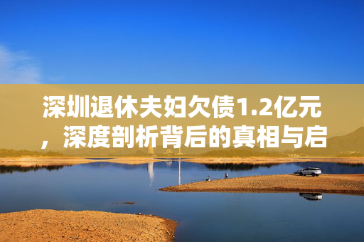 深圳退休夫妇欠债1.2亿元，深度剖析背后的真相与启示