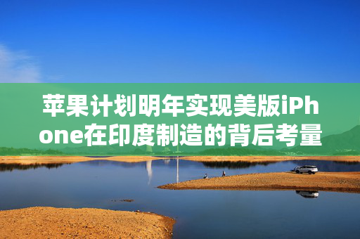 苹果计划明年实现美版iPhone在印度制造的背后考量