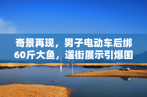 奇景再现，男子电动车后绑60斤大鱼，遛街展示引爆围观