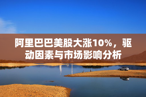 阿里巴巴美股大涨10%，驱动因素与市场影响分析
