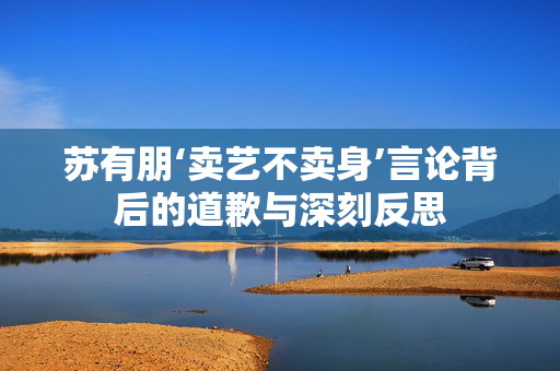 苏有朋‘卖艺不卖身’言论背后的道歉与深刻反思