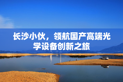 长沙小伙，领航国产高端光学设备创新之旅