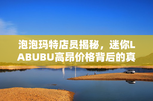 泡泡玛特店员揭秘，迷你LABUBU高昂价格背后的真相