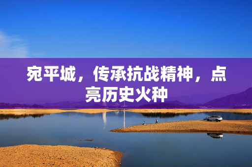 宛平城，传承抗战精神，点亮历史火种