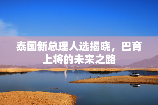 泰国新总理人选揭晓，巴育上将的未来之路