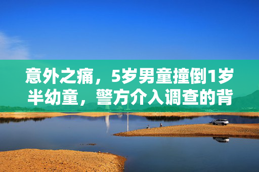 意外之痛，5岁男童撞倒1岁半幼童，警方介入调查的背后
